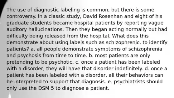 The use of diagnostic labeling is common, but there is some controversy. In a classic study, David Rosenhan and eight of his graduate students became hospital patients by reporting vague auditory hallucinations. Then they began acting normally but had difficulty being released from the hospital. What does this demonstrate about using labels such as schizophrenic, to identify patients? a. all people demonstrate symptoms of schizophrenia and psychosis from time to time. b. most patients are only pretending to be psychotic. c. once a patient has been labeled with a disorder, they will have that disorder indefinitely. d. once a patient has been labeled with a disorder, all their behaviors can be interpreted to support that diagnosis. e. psychiatrists should only use the DSM 5 to diagnose a patient.