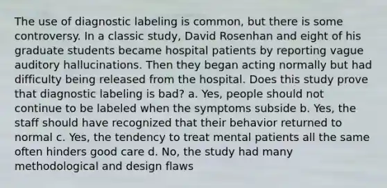 The use of diagnostic labeling is common, but there is some controversy. In a classic study, David Rosenhan and eight of his graduate students became hospital patients by reporting vague auditory hallucinations. Then they began acting normally but had difficulty being released from the hospital. Does this study prove that diagnostic labeling is bad? a. Yes, people should not continue to be labeled when the symptoms subside b. Yes, the staff should have recognized that their behavior returned to normal c. Yes, the tendency to treat mental patients all the same often hinders good care d. No, the study had many methodological and design flaws