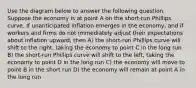 Use the diagram below to answer the following question. Suppose the economy is at point A on the short-run Phillips curve. If unanticipated inflation emerges in the economy, and if workers and firms do not immediately adjust their expectations about inflation upward, then A) the short-run Phillips curve will shift to the right, taking the economy to point C in the long run B) the short-run Phillips curve will shift to the left, taking the economy to point D in the long run C) the economy will move to point B in the short run D) the economy will remain at point A in the long run