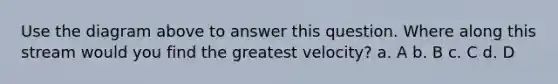 Use the diagram above to answer this question. Where along this stream would you find the greatest velocity? a. A b. B c. C d. D