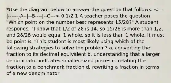 *Use the diagram below to answer the question that follows. 0 1/2 1 A teacher poses the question "Which point on the number best represents 15/28?" A student responds, "I know that 1/2 of 28 is 14, so 15/28 is more than 1/2, and 28/28 would equal 1 whole, so it is less than 1 whole. It must be point B. "This student is most likely using which of the following strategies to solve the problem? a. converting the fraction to its decimal equivalent b. understanding that a larger denominator indicates smaller-sized pieces c. relating the fraction to a benchmark fraction d. rewriting a fraction in terms of a new denominator