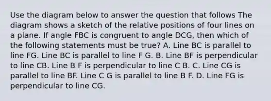 Use the diagram below to answer the question that follows The diagram shows a sketch of the relative positions of four lines on a plane. If angle FBC is congruent to angle DCG, then which of the following statements must be true? A. Line BC is parallel to line FG. Line BC is parallel to line F G. B. Line BF is perpendicular to line CB. Line B F is perpendicular to line C B. C. Line CG is parallel to line BF. Line C G is parallel to line B F. D. Line FG is perpendicular to line CG.