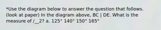 *Use the diagram below to answer the question that follows. (look at paper) In the diagram above, BC | DE. What is the measure of /__2? a. 125° 140° 150° 165°