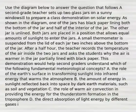 Use the diagram below to answer the question that follows A second-grade teacher sets up two glass jars on a sunny windowsill to prepare a class demonstration on solar energy. As shown in the diagram, one of the jars has black paper lining both the bottom of the jar and half of the interior of the jar. The other jar is unlined. Both jars are placed in a position that allows equal amounts of sunlight to enter the jars. A small thermometer is suspended from the lid of each jar two inches above the bottom of the jar. After a half hour, the teacher records the temperature of the air inside the two jars and asks the students why the air is warmer in the jar partially lined with black paper. This demonstration would help second graders understand which of the following fundamental meteorological concepts? A. the role of the earth's surface in transforming sunlight into infrared energy that warms the atmosphere B. the amount of energy in sunlight reflected back into space by dark earth materials, such as soil and vegetation C. the role of warm air convection in providing the energy for the thunderstorm formation in the troposphere D. the direct absorption of light energy by different gases i