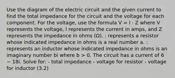 Use the diagram of the electric circuit and the given current to find the total impedance for the circuit and the voltage for each component. For the voltage, use the formula V = l · Z where V represents the voltage, l represents the current in amps, and Z represents the impedance in ohms (Ω). : represents a resistor whose indicated impedance in ohms is a real number a. : represents an inductor whose indicated impedance in ohms is an imaginary number bi where b > 0. The circuit has a current of 6 − 18i. Solve for: - total impedance - voltage for resistor - voltage for inductor (3.2)