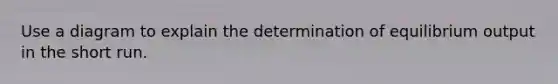 Use a diagram to explain the determination of equilibrium output in the short run.