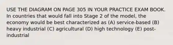 USE THE DIAGRAM ON PAGE 305 IN YOUR PRACTICE EXAM BOOK. In countries that would fall into Stage 2 of the model, the economy would be best characterized as (A) service-based (B) heavy industrial (C) agricultural (D) high technology (E) post-industrial