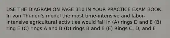 USE THE DIAGRAM ON PAGE 310 IN YOUR PRACTICE EXAM BOOK. In von Thunen's model the most time-intensive and labor-intensive agricultural activities would fall in (A) rings D and E (B) ring E (C) rings A and B (D) rings B and E (E) Rings C, D, and E