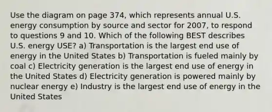 Use the diagram on page 374, which represents annual U.S. energy consumption by source and sector for 2007, to respond to questions 9 and 10. Which of the following BEST describes U.S. energy USE? a) Transportation is the largest end use of energy in the United States b) Transportation is fueled mainly by coal c) Electricity generation is the largest end use of energy in the United States d) Electricity generation is powered mainly by nuclear energy e) Industry is the largest end use of energy in the United States