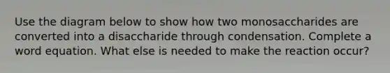 Use the diagram below to show how two monosaccharides are converted into a disaccharide through condensation. Complete a word equation. What else is needed to make the reaction occur?