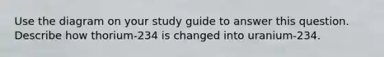 Use the diagram on your study guide to answer this question. Describe how thorium-234 is changed into uranium-234.