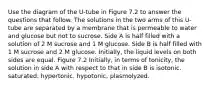 Use the diagram of the U-tube in Figure 7.2 to answer the questions that follow. The solutions in the two arms of this U-tube are separated by a membrane that is permeable to water and glucose but not to sucrose. Side A is half filled with a solution of 2 M sucrose and 1 M glucose. Side B is half filled with 1 M sucrose and 2 M glucose. Initially, the liquid levels on both sides are equal. Figure 7.2 Initially, in terms of tonicity, the solution in side A with respect to that in side B is isotonic. saturated. hypertonic. hypotonic. plasmolyzed.