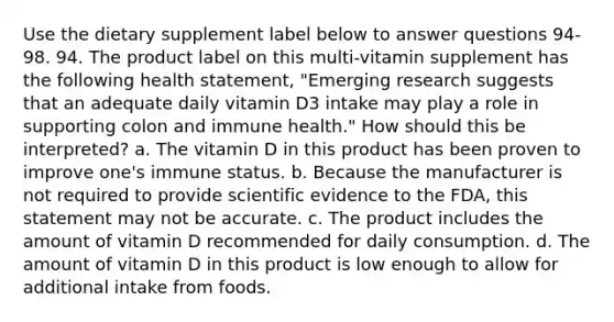 Use the dietary supplement label below to answer questions 94-98. 94. The product label on this multi-vitamin supplement has the following health statement, "Emerging research suggests that an adequate daily vitamin D3 intake may play a role in supporting colon and immune health." How should this be interpreted? a. The vitamin D in this product has been proven to improve one's immune status. b. Because the manufacturer is not required to provide scientific evidence to the FDA, this statement may not be accurate. c. The product includes the amount of vitamin D recommended for daily consumption. d. The amount of vitamin D in this product is low enough to allow for additional intake from foods.