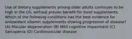 Use of dietary supplements among older adults continues to be high in the US, without proven benefit for most supplements. Which of the following conditions has the best evidence for antioxidant vitamin supplements slowing progression of disease? (A) Macular degeneration (B) Mild cognitive impairment (C) Sarcopenia (D) Cardiovascular disease