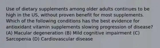 Use of dietary supplements among older adults continues to be high in the US, without proven benefit for most supplements. Which of the following conditions has the best evidence for antioxidant vitamin supplements slowing progression of disease? (A) Macular degeneration (B) Mild cognitive impairment (C) Sarcopenia (D) Cardiovascular disease