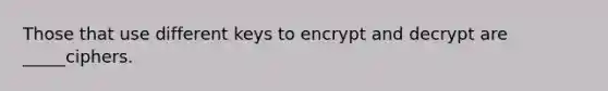 Those that use different keys to encrypt and decrypt are _____ciphers.