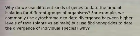 Why do we use different kinds of genes to date the time of isolation for different groups of organisms? For example, we commonly use cytochrome c to date divergence between higher levels of taxa (plants vs animals) but use fibrinopeptides to date the divergence of individual species? why?