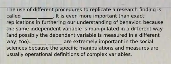 The use of different procedures to replicate a research finding is called ______ ______. It is even more important than exact replications in furthering our understanding of behavior. because the same independent variable is manipulated in a different way (and possibly the dependent variable is measured in a different way, too). ______ ______ are extremely important in the social sciences because the specific manipulations and measures are usually operational definitions of complex variables.