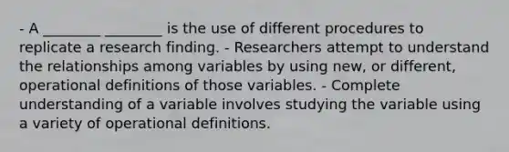 - A ________ ________ is the use of different procedures to replicate a research finding. - Researchers attempt to understand the relationships among variables by using new, or different, operational definitions of those variables. - Complete understanding of a variable involves studying the variable using a variety of operational definitions.