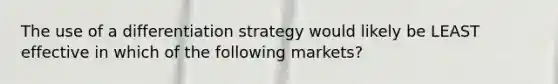 The use of a differentiation strategy would likely be LEAST effective in which of the following markets?