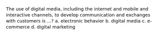 The use of digital media, including the internet and mobile and interactive channels, to develop communication and exchanges with customers is ...? a. electronic behavior b. digital media c. e-commerce d. digital marketing