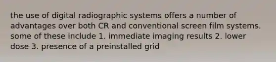 the use of digital radiographic systems offers a number of advantages over both CR and conventional screen film systems. some of these include 1. immediate imaging results 2. lower dose 3. presence of a preinstalled grid