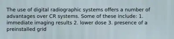 The use of digital radiographic systems offers a number of advantages over CR systems. Some of these include: 1. immediate imaging results 2. lower dose 3. presence of a preinstalled grid