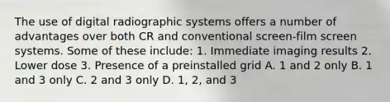 The use of digital radiographic systems offers a number of advantages over both CR and conventional screen-film screen systems. Some of these include: 1. Immediate imaging results 2. Lower dose 3. Presence of a preinstalled grid A. 1 and 2 only B. 1 and 3 only C. 2 and 3 only D. 1, 2, and 3