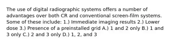 The use of digital radiographic systems offers a number of advantages over both CR and conventional screen-film systems. Some of these include: 1.) Immediate imaging results 2.) Lower dose 3.) Presence of a preinstalled grid A.) 1 and 2 only B.) 1 and 3 only C.) 2 and 3 only D.) 1, 2, and 3