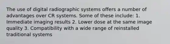 The use of digital radiographic systems offers a number of advantages over CR systems. Some of these include: 1. Immediate imaging results 2. Lower dose at the same image quality 3. Compatibility with a wide range of reinstalled traditional systems