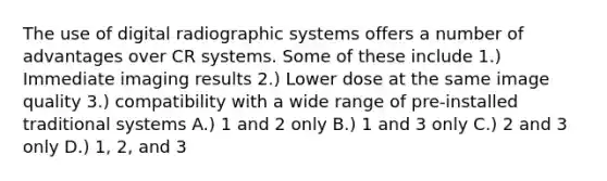 The use of digital radiographic systems offers a number of advantages over CR systems. Some of these include 1.) Immediate imaging results 2.) Lower dose at the same image quality 3.) compatibility with a wide range of pre-installed traditional systems A.) 1 and 2 only B.) 1 and 3 only C.) 2 and 3 only D.) 1, 2, and 3