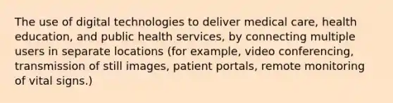 The use of digital technologies to deliver medical care, health education, and public health services, by connecting multiple users in separate locations (for example, video conferencing, transmission of still images, patient portals, remote monitoring of vital signs.)