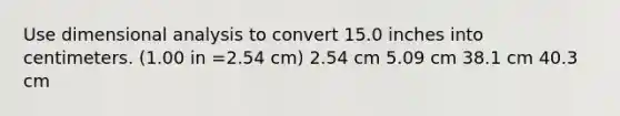 Use dimensional analysis to convert 15.0 inches into centimeters. (1.00 in =2.54 cm) 2.54 cm 5.09 cm 38.1 cm 40.3 cm