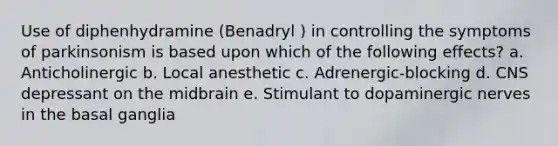 Use of diphenhydramine (Benadryl ) in controlling the symptoms of parkinsonism is based upon which of the following effects? a. Anticholinergic b. Local anesthetic c. Adrenergic-blocking d. CNS depressant on the midbrain e. Stimulant to dopaminergic nerves in the basal ganglia