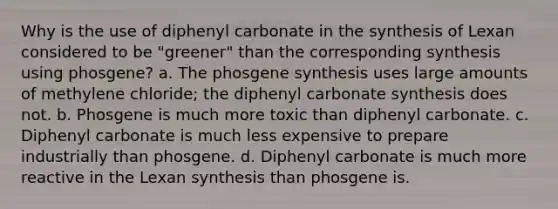 Why is the use of diphenyl carbonate in the synthesis of Lexan considered to be "greener" than the corresponding synthesis using phosgene? a. The phosgene synthesis uses large amounts of methylene chloride; the diphenyl carbonate synthesis does not. b. Phosgene is much more toxic than diphenyl carbonate. c. Diphenyl carbonate is much less expensive to prepare industrially than phosgene. d. Diphenyl carbonate is much more reactive in the Lexan synthesis than phosgene is.