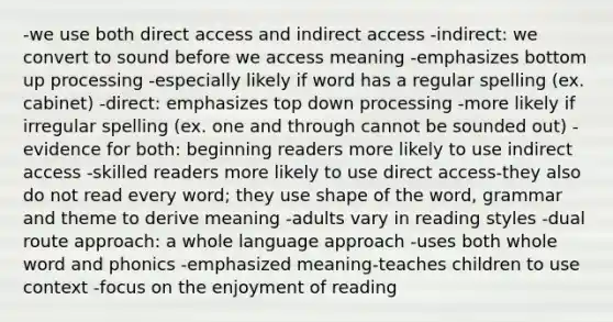 -we use both direct access and indirect access -indirect: we convert to sound before we access meaning -emphasizes bottom up processing -especially likely if word has a regular spelling (ex. cabinet) -direct: emphasizes top down processing -more likely if irregular spelling (ex. one and through cannot be sounded out) -evidence for both: beginning readers more likely to use indirect access -skilled readers more likely to use direct access-they also do not read every word; they use shape of the word, grammar and theme to derive meaning -adults vary in reading styles -dual route approach: a whole language approach -uses both whole word and phonics -emphasized meaning-teaches children to use context -focus on the enjoyment of reading