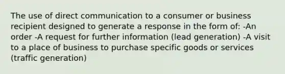 The use of direct communication to a consumer or business recipient designed to generate a response in the form of: -An order -A request for further information (lead generation) -A visit to a place of business to purchase specific goods or services (traffic generation)