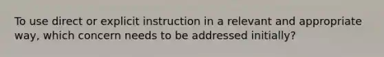 To use direct or explicit instruction in a relevant and appropriate way, which concern needs to be addressed initially?