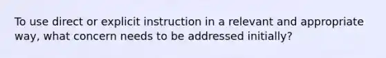 To use direct or explicit instruction in a relevant and appropriate way, what concern needs to be addressed initially?