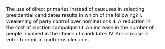 The use of direct primaries instead of caucuses in selecting presidential candidates results in which of the following? I. Weakening of party control over nominations II. A reduction in the cost of election campaigns III. An increase in the number of people involved in the choice of candidates IV. An increase in <a href='https://www.questionai.com/knowledge/kLGzaG1iPL-voter-turnout' class='anchor-knowledge'>voter turnout</a> in midterms elections