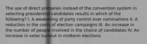 The use of direct primaries instead of the convention system in selecting presidential candidates results in which of the following? I. A weakening of party control over nominations II. A reduction in the costs of election campaigns III. An increase in the number of people involved in the choice of candidates IV. An increase in voter turnout in midterm elections