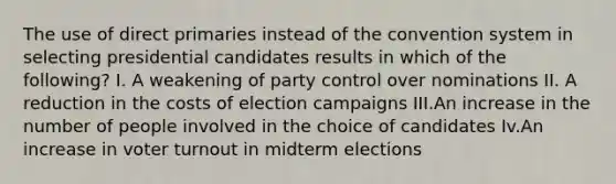 The use of direct primaries instead of the convention system in selecting presidential candidates results in which of the following? I. A weakening of party control over nominations II. A reduction in the costs of election campaigns III.An increase in the number of people involved in the choice of candidates Iv.An increase in voter turnout in midterm elections