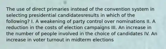 The use of direct primaries instead of the convention system in selecting presidential candidatesresults in which of the following? I. A weakening of party control over nominations II. A reduction in the costs of election campaigns III. An increase in the number of people involved in the choice of candidates IV. An increase in voter turnout in midterm elections