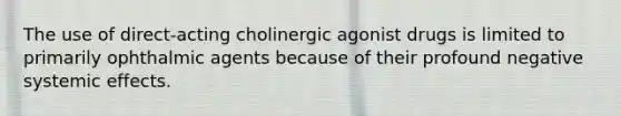 The use of direct-acting cholinergic agonist drugs is limited to primarily ophthalmic agents because of their profound negative systemic effects.