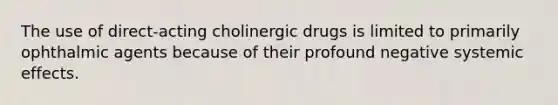 The use of direct-acting cholinergic drugs is limited to primarily ophthalmic agents because of their profound negative systemic effects.