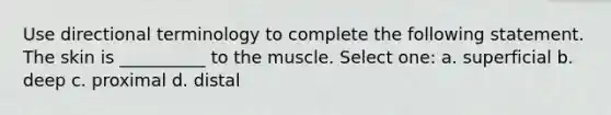 Use directional terminology to complete the following statement. The skin is __________ to the muscle. Select one: a. superficial b. deep c. proximal d. distal