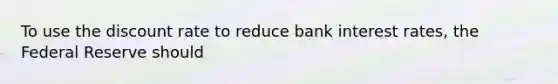 To use the discount rate to reduce bank interest rates, the Federal Reserve should