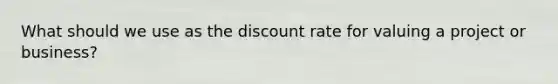 What should we use as the discount rate for valuing a project or business?