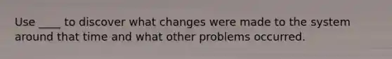 Use ____ to discover what changes were made to the system around that time and what other problems occurred.