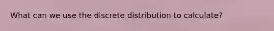 What can we use the discrete distribution to calculate?